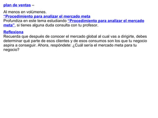 plan de ventas  – Al menos en volúmenes. “ Procedimiento para analizar el mercado meta Profundiza en este tema estudiando  “Procedimiento para analizar el mercado meta” , si tienes alguna duda consulta con tu profesor. Reflexiona Recuerda que después de conocer   el mercado global al cual vas a dirigirte, debes determinar qué parte de esos clientes y de esos consumos son los que tu negocio aspira a conseguir. Ahora, respóndete: ¿Cuál sería el mercado meta para tu negocio? 
