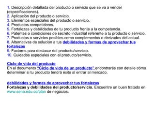 1.  Descripción detallada del producto o servicio que se va a vender (especificaciones). 2 . Aplicación del producto o servicio. 3 . Elementos especiales del producto o servicio. 4 . Productos competidores. 5 . Fortalezas y debilidades de tu producto frente a la competencia. 6 . Patentes o condiciones de secreto industrial referente a tu producto o servicio. 7 . Productos o servicios posibles como complementos o derivados del actual.  8 . Alternativas de solución a tus  debilidades y formas de aprovechar tus fortalezas 9 . Factores para destacar del producto/servicio. 10.  Cuidados especiales con el producto/servicio. Ciclo de vida del producto En el documento   “Ciclo de vida de un producto”  encontrarás con detalle cómo determinar si tu producto tendrá éxito al entrar al mercado. debilidades y formas de aprovechar tus fortalezas   Fortalezas y debilidades del producto/servicio.  Encuentre un buen tratado en  www.sena.edu.co/plan  de negocios. 