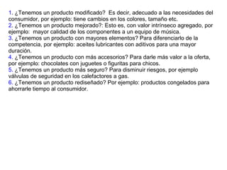 1 . ¿Tenemos un producto modificado?  Es decir, adecuado a las necesidades del consumidor, por ejemplo: tiene cambios en los colores, tamaño etc. 2 . ¿Tenemos un producto mejorado?: Esto es, con valor intrínseco agregado, por ejemplo:  mayor calidad de los componentes a un equipo de música. 3 . ¿Tenemos un producto con mayores elementos? Para diferenciarlo de la competencia, por ejemplo: aceites lubricantes con aditivos para una mayor duración. 4.  ¿Tenemos un producto con más accesorios? Para darle más valor a la oferta, por ejemplo: chocolates con juguetes o figuritas para chicos. 5.  ¿Tenemos un producto más seguro? Para disminuir riesgos, por ejemplo válvulas de seguridad en los calefactores a gas. 6.  ¿Tenemos un producto rediseñado? Por ejemplo: productos congelados para ahorrarle tiempo al consumidor. 