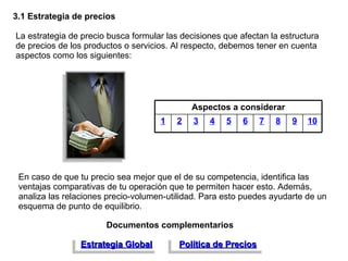 3.1 Estrategia de precios La estrategia de precio busca formular las decisiones que afectan la estructura de precios de los productos o servicios. Al respecto, debemos tener en cuenta aspectos como los siguientes: En caso de que tu precio sea mejor que el de su competencia, identifica las ventajas comparativas de tu operación que te permiten hacer esto. Además, analiza las relaciones precio-volumen-utilidad. Para esto puedes ayudarte de un esquema de punto de equilibrio. Documentos complementarios Estrategia Global Política de Precios Aspectos a considerar 1 2 3 4 5 6 7 8 9 10 