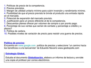 1.  Políticas de precio de la competencia. 2 . Precios previstos. 3.  Margen de utilidad unitario mínimo para cubrir inversión y rendimiento mínimo. 4.  Posibilidad de que el precio previsto le brinde al producto una entrada rápida en el mercado. 5 . Potencial de expansión del mercado previsto. 6.  Justificación para un precio diferente al de la competencia. 7 . Descuentos planea ofrecer por volumen de compra o por pronto pago.  8.  Porcentaje de sus ventas que serían de contado y porcentaje a crédito y a plazos? 9.  Política de cartera. 10.  Posibles niveles de variación de precio para resistir una guerra de precios. Política de precios :  Encuentra en  www.google.com   política de precios y seleccione “un camino hacia los beneficios o a la bancarrota” de Eduardo Navarro www.gestiopolis.com Estrategia Global.  Estudia el documento  Globalización,  elabora un informe de lectura y envíale una copia al profesor por correo electrónico. 