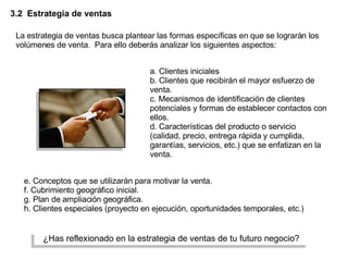 3.2  Estrategia de ventas La estrategia de ventas busca plantear las formas específicas en que se lograrán los volúmenes de venta.  Para ello deberás analizar los siguientes aspectos: a. Clientes iniciales b. Clientes que recibirán el mayor esfuerzo de venta. c. Mecanismos de identificación de clientes potenciales y formas de establecer contactos con ellos. d. Características del producto o servicio (calidad, precio, entrega rápida y cumplida, garantías, servicios, etc.) que se enfatizan en la venta. e. Conceptos que se utilizarán para motivar la venta. f. Cubrimiento geográfico inicial. g. Plan de ampliación geográfica. h. Clientes especiales (proyecto en ejecución, oportunidades temporales, etc.) ¿Has reflexionado en la estrategia de ventas de tu futuro negocio? 