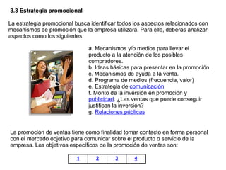 3.3 Estrategia promocional La estrategia promocional busca identificar todos los aspectos relacionados con mecanismos de promoción que la empresa utilizará. Para ello, deberás analizar aspectos como los siguientes:  La promoción de ventas tiene como finalidad tomar contacto en forma personal con el mercado objetivo para comunicar sobre el producto o servicio de la empresa. Los objetivos específicos de la promoción de ventas son:  a. Mecanismos y/o medios para llevar el producto a la atención de los posibles compradores. b. Ideas básicas para presentar en la promoción. c. Mecanismos de ayuda a la venta. d. Programa de medios (frecuencia, valor) e. Estrategia de  comunicación f. Monto de la inversión en promoción y  publicidad . ¿Las ventas que puede conseguir justifican la inversión? g.  Relaciones públicas 1 2 3 4 