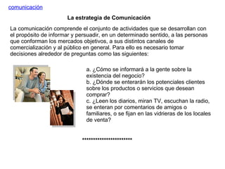 La comunicación comprende el conjunto de actividades que se desarrollan con el propósito de informar y persuadir, en un determinado sentido, a las personas que conforman los mercados objetivos, a sus distintos canales de comercialización y al público en general. Para ello es necesario tomar decisiones alrededor de preguntas como las siguientes: comunicación a. ¿Cómo se informará a la gente sobre la existencia del negocio? b. ¿Dónde se enterarán los potenciales clientes sobre los productos o servicios que desean comprar? c. ¿Leen los diarios, miran TV, escuchan la radio, se enteran por comentarios de amigos o familiares, o se fijan en las vidrieras de los locales de venta? La estrategia de Comunicación *********************** 