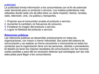publicidad La publicidad brinda información a los consumidores con el fin de estimular  crear demanda para un producto o servicio. Los medios publicitarios más utilizados donde cada uno de ellos tiene un cierto impacto: diarios, revistas, radio, televisión, cine, vía pública y transportes. 1.  Propiciar que el consumidor pruebe el producto o servicio. 2.  Aumentar la cantidad y la frecuencia de consumo. 3.  Fortalecer la imagen del producto o servicio. 4 . Lograr la fidelidad del producto o servicio. Relaciones públicas Las relaciones públicas se desarrollan prácticamente en todas las organizaciones, con mayor o menor intensidad. Son parte del sistema de comunicación y se realizan en forma consciente o inconsciente en todos los contactos que la organización tiene con las personas, clientes o proveedores. El desafío es tener los mejores resultados de comunicación con los menores costos posibles y para ello es necesario detectar qué estrategias son las más adecuadas para llegar a los consumidores.  