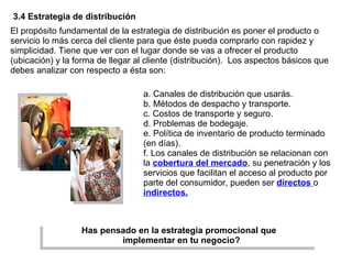 El propósito fundamental de la estrategia de distribución es poner el producto o servicio lo más cerca del cliente para que éste pueda comprarlo con rapidez y simplicidad. Tiene que ver con el lugar donde se vas a ofrecer el producto (ubicación) y la forma de llegar al cliente (distribución).  Los aspectos básicos que debes analizar con respecto a ésta son: 3.4 Estrategia de distribución a. Canales de distribución que usarás. b. Métodos de despacho y transporte. c. Costos de transporte y seguro. d. Problemas de bodegaje. e. Política de inventario de producto terminado (en días). f. Los canales de distribución se relacionan con la  cobertura del mercado , su penetración y los servicios que facilitan el acceso al producto por parte del consumidor, pueden ser  directos   o  indirectos. Has pensado en la estrategia promocional que   implementar en tu negocio? 