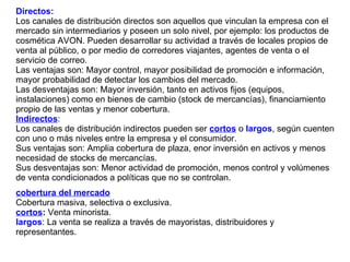 Directos:   Los canales de distribución directos son aquellos que vinculan la empresa con el mercado sin intermediarios y poseen un solo nivel, por ejemplo: los productos de cosmética AVON. Pueden desarrollar su actividad a través de locales propios de venta al público, o por medio de corredores viajantes, agentes de venta o el servicio de correo. Las ventajas son: Mayor control, mayor posibilidad de promoción e información, mayor probabilidad de detectar los cambios del mercado. Las desventajas son: Mayor inversión, tanto en activos fijos (equipos, instalaciones) como en bienes de cambio (stock de mercancías), financiamiento propio de las ventas y menor cobertura. Indirectos :  Los canales de distribución indirectos pueden ser  cortos  o  largos , según cuenten con uno o más niveles entre la empresa y el consumidor. Sus ventajas son: Amplia cobertura de plaza, enor inversión en activos y menos necesidad de stocks de mercancías. Sus desventajas son: Menor actividad de promoción, menos control y volúmenes de venta condicionados a políticas que no se controlan. cobertura del mercado   Cobertura masiva, selectiva o exclusiva. cortos :  Venta minorista. largos : La venta se realiza a través de mayoristas, distribuidores y representantes. 
