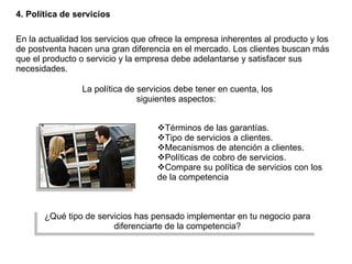 4. Política de servicios En la actualidad los servicios que ofrece la empresa inherentes al producto y los de postventa hacen una gran diferencia en el mercado. Los clientes buscan más que el producto o servicio y la empresa debe adelantarse y satisfacer sus necesidades. La política de servicios debe tener en cuenta, los siguientes aspectos:  Términos de las garantías. Tipo de servicios a clientes. Mecanismos de atención a clientes. Políticas de cobro de servicios. Compare su política de servicios con los de la competencia  ¿Qué tipo de servicios has pensado implementar en tu negocio para diferenciarte de la competencia? 