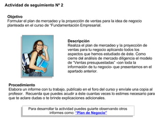Actividad de seguimiento Nº 2 Objetivo Formular el plan de mercadeo y la proyección de ventas   para la   idea de negocio planteada en el curso de “Fundamentación Empresarial. Descripción   Realiza el plan de mercadeo y la proyección de ventas para tu negocio aplicando todos los aspectos que hemos estudiado de éste. Como cierre del análisis de mercado diligencia el modelo de “Ventas presupuestadas” -con toda la información de tu negocio- que presentamos en el apartado anterior. Procedimiento   Elabora un informe con tu trabajo, publícalo en el foro del curso y envíale una copia al profesor.  Recuerda que puedes acudir a éste cuantas veces lo estimes necesario para que te aclare dudas o te brinde explicaciones adicionales. Para desarrollar la actividad puedes guiarte observando otros  informes como:   “Plan de Negocio” 