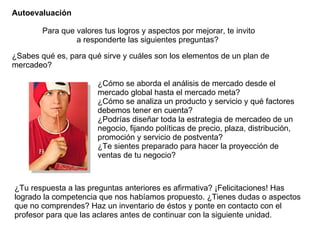 Autoevaluación ¿Sabes qué es, para qué sirve y cuáles son los elementos de un plan de mercadeo?  Para que valores tus logros y aspectos por mejorar, te invito a responderte las siguientes preguntas?  ¿Cómo se aborda el análisis de mercado desde el mercado global hasta el mercado meta? ¿Cómo se analiza un producto y servicio y qué factores debemos tener en cuenta?  ¿Podrías diseñar toda la estrategia de mercadeo de un negocio, fijando políticas de precio, plaza, distribución, promoción y servicio de postventa?  ¿Te sientes preparado para hacer la proyección de ventas de tu negocio? ¿Tu respuesta a las preguntas anteriores es afirmativa? ¡Felicitaciones! Has logrado la competencia que nos habíamos propuesto. ¿Tienes dudas o aspectos que no comprendes? Haz un inventario de éstos y ponte en contacto con el profesor para que las aclares antes de continuar con la siguiente unidad. 