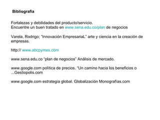 Varela, Rodrigo; “Innovación EmpresariaL” arte y ciencia en la creación de empresas. http://  www.abcpymes.com www.sena.edu.co “plan de negocios” Análisis de mercado. www.google.com política de precios. “Un camino hacia los beneficios o ...Gestiopolis.com www.google.com estrategia global. Globalización Monografías.com  Bibliografía  Fortalezas y debilidades del producto/servicio. Encuentre un buen tratado en  www.sena.edu.co/plan  de negocios 