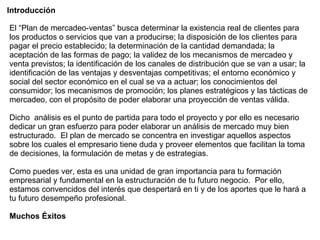 El “Plan de mercadeo-ventas” busca determinar la existencia real de clientes para los productos o servicios que van a producirse; la disposición de los clientes para pagar el precio establecido; la determinación de la cantidad demandada; la aceptación de las formas de pago; la validez de los mecanismos de mercadeo y venta previstos; la identificación de los canales de distribución que se van a usar; la identificación de las ventajas y desventajas competitivas; el entorno económico y social del sector económico en el cual se va a actuar; los conocimientos del consumidor; los mecanismos de promoción; los planes estratégicos y las tácticas de mercadeo, con el propósito de poder elaborar una proyección de ventas válida.  Dicho  análisis es el punto de partida para todo el proyecto y por ello es necesario dedicar un gran esfuerzo para poder elaborar un análisis de mercado muy bien estructurado.  El plan de mercado se concentra en investigar aquellos aspectos sobre los cuales el empresario tiene duda y proveer elementos que facilitan la toma de decisiones, la formulación de metas y de estrategias. Como puedes ver, esta es una unidad de gran importancia para tu formación empresarial y fundamental en la estructuración de tu futuro negocio.  Por ello, estamos convencidos del interés que despertará en ti y de los aportes que le hará a tu futuro desempeño profesional. Muchos Éxitos   Introducción  