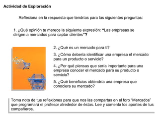Actividad de Exploración 2. ¿Qué es un mercado para ti? 3. ¿Cómo debería identificar una empresa el mercado para un producto o servicio? 4. ¿Por qué piensas que sería importante para una empresa conocer el mercado para su producto o servicio?  5. ¿Qué beneficios obtendría una empresa que conociera su mercado? Toma nota de tus reflexiones para que nos las compartas en el foro “Mercados” que programará el profesor alrededor de éstas. Lee y comenta los aportes de tus compañeros. Reflexiona en la respuesta que tendrías para las siguientes preguntas: 1. ¿Qué opinión te merece la siguiente expresión:  “ Las empresas se dirigen a mercados para captar clientes ”? 