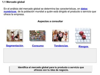 1.1 Mercado global En el análisis del mercado global se determina las características, en  datos numéricos , de la población mundial a quién está dirigido el producto o servicio que ofrece la empresa. Aspectos a consultar Segmentación  Consumo  Tendencias  Riesgos  Identifica el mercado global para tu producto o servicio que  ofreces con tu idea de negocio. 
