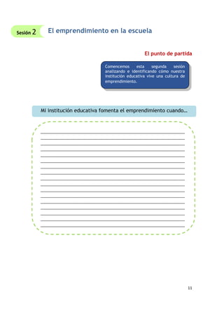 11
El emprendimiento en la escuela
El punto de partida
Comencemos esta segunda sesión
analizando e identificando cómo nuestra
institución educativa vive una cultura de
emprendimiento.
Mi institución educativa fomenta el emprendimiento cuando…
______________________________________________________________________
______________________________________________________________________
______________________________________________________________________
______________________________________________________________________
______________________________________________________________________
______________________________________________________________________
______________________________________________________________________
______________________________________________________________________
______________________________________________________________________
______________________________________________________________________
______________________________________________________________________
______________________________________________________________________
______________________________________________________________________
______________________________________________________________________
______________________________________________________________________
______________________________________________________________________
______________________________________________________________________
Sesión 2
 