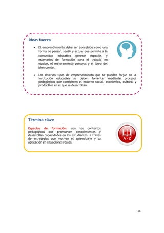 16
Ideas fuerza
 El emprendimiento debe ser concebido como una
forma de pensar, sentir y actuar que permite a la
comunidad educativa generar espacios y
escenarios de formación para el trabajo en
equipo, el mejoramiento personal y el logro del
bien común.
 Los diversos tipos de emprendimiento que se pueden forjar en la
institución educativa se deben fomentar mediante procesos
pedagógicos que consideren el entorno social, económico, cultural y
productivo en el que se desarrollan.
Término clave
Espacios de formación: son los contextos
pedagógicos que promueven conocimientos y
desarrollan capacidades en los estudiantes, a través
de estrategias que motivan el aprendizaje y su
aplicación en situaciones reales.
 