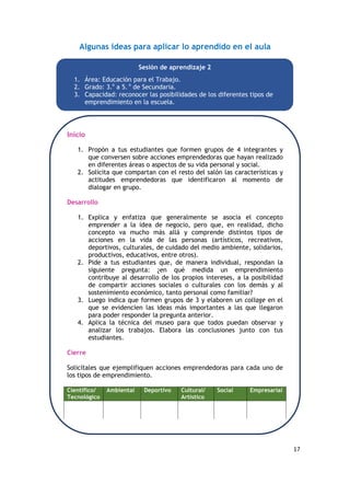 17
Algunas ideas para aplicar lo aprendido en el aula
Inicio
1. Propón a tus estudiantes que formen grupos de 4 integrantes y
que conversen sobre acciones emprendedoras que hayan realizado
en diferentes áreas o aspectos de su vida personal y social.
2. Solicita que compartan con el resto del salón las características y
actitudes emprendedoras que identificaron al momento de
dialogar en grupo.
Desarrollo
1. Explica y enfatiza que generalmente se asocia el concepto
emprender a la idea de negocio, pero que, en realidad, dicho
concepto va mucho más allá y comprende distintos tipos de
acciones en la vida de las personas (artísticos, recreativos,
deportivos, culturales, de cuidado del medio ambiente, solidarios,
productivos, educativos, entre otros).
2. Pide a tus estudiantes que, de manera individual, respondan la
siguiente pregunta: ¿en qué medida un emprendimiento
contribuye al desarrollo de los propios intereses, a la posibilidad
de compartir acciones sociales o culturales con los demás y al
sostenimiento económico, tanto personal como familiar?
3. Luego indica que formen grupos de 3 y elaboren un collage en el
que se evidencien las ideas más importantes a las que llegaron
para poder responder la pregunta anterior.
4. Aplica la técnica del museo para que todos puedan observar y
analizar los trabajos. Elabora las conclusiones junto con tus
estudiantes.
Cierre
Solicítales que ejemplifiquen acciones emprendedoras para cada uno de
los tipos de emprendimiento.
Científico/
Tecnológico
Ambiental Deportivo Cultural/
Artístico
Social Empresarial
Sesión de aprendizaje 2
1. Área: Educación para el Trabajo.
2. Grado: 3.o
a 5. o
de Secundaria.
3. Capacidad: reconocer las posibilidades de los diferentes tipos de
emprendimiento en la escuela.
 