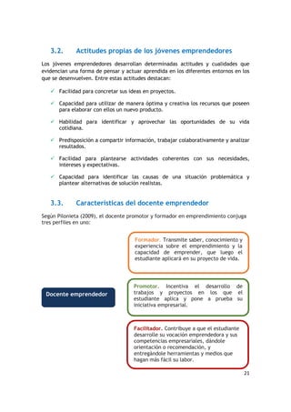 21
3.2. Actitudes propias de los jóvenes emprendedores
Los jóvenes emprendedores desarrollan determinadas actitudes y cualidades que
evidencian una forma de pensar y actuar aprendida en los diferentes entornos en los
que se desenvuelven. Entre estas actitudes destacan:
 Facilidad para concretar sus ideas en proyectos.
 Capacidad para utilizar de manera óptima y creativa los recursos que poseen
para elaborar con ellos un nuevo producto.
 Habilidad para identificar y aprovechar las oportunidades de su vida
cotidiana.
 Predisposición a compartir información, trabajar colaborativamente y analizar
resultados.
 Facilidad para plantearse actividades coherentes con sus necesidades,
intereses y expectativas.
 Capacidad para identificar las causas de una situación problemática y
plantear alternativas de solución realistas.
3.3. Características del docente emprendedor
Según Pilonieta (2009), el docente promotor y formador en emprendimiento conjuga
tres perfiles en uno:
Formador. Transmite saber, conocimiento y
experiencia sobre el emprendimiento y la
capacidad de emprender, que luego el
estudiante aplicará en su proyecto de vida.
Promotor. Incentiva el desarrollo de
trabajos y proyectos en los que el
estudiante aplica y pone a prueba su
iniciativa empresarial.
Facilitador. Contribuye a que el estudiante
desarrolle su vocación emprendedora y sus
competencias empresariales, dándole
orientación o recomendación, y
entregándole herramientas y medios que
hagan más fácil su labor.
Docente emprendedor
 