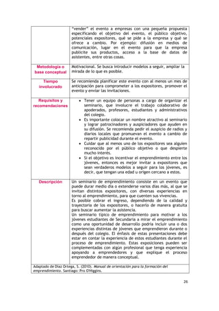 26
“vender” el evento a empresas con una pequeña propuesta
especificando el objetivo del evento, el público objetivo,
potenciales expositores, qué se pide a la empresa y qué se
ofrece a cambio. Por ejemplo: difusión en medios de
comunicación, lugar en el evento para que la empresa
publicite sus productos, acceso a la base de datos de
asistentes, entre otras cosas.
Metodología o
base conceptual
Motivacional. Se busca introducir modelos a seguir, ampliar la
mirada de lo que es posible.
Tiempo
involucrado
Se recomienda planificar este evento con al menos un mes de
anticipación para comprometer a los expositores, promover el
evento y enviar las invitaciones.
Requisitos y
recomendaciones
 Tener un equipo de personas a cargo de organizar el
seminario, que involucre el trabajo colaborativo de
apoderados, profesores, estudiantes y administrativos
del colegio.
 Es importante colocar un nombre atractivo al seminario
y lograr patrocinadores y auspiciadores que ayuden en
su difusión. Se recomienda pedir el auspicio de radios y
diarios locales que promuevan el evento a cambio de
repartir publicidad durante el evento.
 Cuidar que al menos uno de los expositores sea alguien
reconocido por el público objetivo o que despierte
mucho interés.
 Si el objetivo es incentivar el emprendimiento entre los
jóvenes, entonces es mejor invitar a expositores que
sean verdaderos modelos a seguir para los jóvenes, es
decir, que tengan una edad u origen cercano a estos.
Descripción Un seminario de emprendimiento consiste en un evento que
puede durar medio día o extenderse varios días más, al que se
invitan distintos expositores, con diversas experiencias en
torno al emprendimiento, para que cuenten sus vivencias.
Es posible cobrar el ingreso, dependiendo de la calidad y
trayectoria de los expositores, o hacerlo de manera gratuita
para buscar aumentar la asistencia.
Un seminario típico de emprendimiento para motivar a los
jóvenes estudiantes de Secundaria a mirar el emprendimiento
como una oportunidad de desarrollo podría incluir una o dos
experiencias distintas de jóvenes que emprendieron durante o
después del colegio. El énfasis de estas presentaciones debe
estar en contar la experiencia de estos estudiantes durante el
proceso de emprendimiento. Estas exposiciones pueden ser
complementadas con algún profesional que tenga experiencia
apoyando a emprendedores y que explique el proceso
emprendedor de manera conceptual.
Adaptado de Díaz Ortega, S. (2010). Manual de orientación para la formación del
emprendimiento. Santiago: Pro O'Higgins.
 