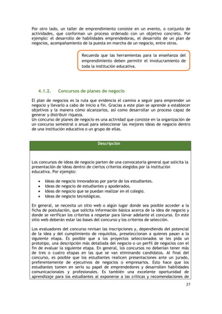 27
Por otro lado, un taller de emprendimiento consiste en un evento, o conjunto de
actividades, que conforman un proceso ordenado con un objetivo concreto. Por
ejemplo: el desarrollo de habilidades emprendedoras, el desarrollo de un plan de
negocios, acompañamiento de la puesta en marcha de un negocio, entre otros.
4.1.2. Concursos de planes de negocio
El plan de negocios es la ruta que evidencia el camino a seguir para emprender un
negocio y llevarlo a cabo de inicio a fin. Gracias a este plan se aprende a establecer
objetivos y la manera cómo alcanzarlos, así como desarrollar un proceso capaz de
generar y distribuir riqueza.
Un concurso de planes de negocio es una actividad que consiste en la organización de
un concurso semestral o anual para seleccionar las mejores ideas de negocio dentro
de una institución educativa o un grupo de ellas.
Descripción
Los concursos de ideas de negocio parten de una convocatoria general que solicita la
presentación de ideas dentro de ciertos criterios elegidos por la institución
educativa. Por ejemplo:
 Ideas de negocio innovadoras por parte de los estudiantes.
 Ideas de negocio de estudiantes y apoderados.
 Ideas de negocio que se puedan realizar en el colegio.
 Ideas de negocio tecnológicas.
En general, se necesita un sitio web o algún lugar donde sea posible acceder a la
ficha de postulación, que solicita información básica acerca de la idea de negocio y
donde se verifican los criterios a respetar para llevar adelante el concurso. En este
sitio web deberán estar las bases del concurso y los criterios de selección.
Los evaluadores del concurso revisan las inscripciones y, dependiendo del potencial
de la idea y del cumplimiento de requisitos, preseleccionan a quienes pasan a la
siguiente etapa. Es posible que a los proyectos seleccionados se les pida un
prototipo, una descripción más detallada del negocio o un perfil de negocios con el
fin de evaluar la siguiente etapa. En general, los concursos no deberían tener más
de tres o cuatro etapas en las que se van eliminando candidatos. Al final del
concurso, es posible que los estudiantes realicen presentaciones ante un jurado,
preferentemente de ejecutivos de negocios o empresarios. Esto hace que los
estudiantes tomen en serio su papel de emprendedores y desarrollen habilidades
comunicacionales y profesionales. Es también una excelente oportunidad de
aprendizaje para los estudiantes al exponerse a las críticas y recomendaciones de
Recuerda que las herramientas para la enseñanza del
emprendimiento deben permitir el involucramiento de
toda la institución educativa.
 