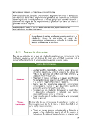 28
personas que trabajan en negocios y emprendimientos.
Al final del concurso, se realiza una ceremonia de premiación donde se destacan las
características de las ideas emprendedoras ganadoras. La ceremonia de premiación
es tan importante como el premio que se recibe, porque esto permite validar en la
comunidad los logros de los emprendedores y promover que otros se atrevan a
presentar ideas de negocios.
Adaptado de Díaz Ortega, S. (2010). Manual de orientación para la formación del
emprendimiento. Santiago: Pro O'Higgins.
4.1.3. Programa de miniempresas
Esta es una actividad en la que los estudiantes gestionan una miniempresa en la
institución educativa, con el objetivo de crear una actividad económica real o
simular el funcionamiento de una empresa real, pero a pequeña escala.
Programa de miniempresas
Objetivos
 Analizar posibles necesidades, explorar ideas y proponer
diferentes soluciones, teniendo presente la calidad de
vida de las personas, el cuidado del medio ambiente y
aspectos éticos involucrados.
 Organizar el trabajo individual y en equipo considerando
las competencias de las personas, el trabajo colaborativo
y la asunción responsable derechos y deberes.
 Lograr que los estudiantes adquieran competencias
emprendedoras básicas y que desarrollen cualidades
personales y competencias transversales.
 Conseguir que los estudiantes demuestren su creatividad,
y desarrollen entusiasmo y voluntad para asumir
responsabilidades y tomar la iniciativa.
 Crear vínculos con el mundo empresarial y la comunidad
local en general.
Tiempo
involucrado
El desarrollo de una miniempresa de estudiantes requiere un
tiempo aproximado de 4 a 6 meses, es decir, la mitad de un
curso o año escolar completo.
 Tener un cuerpo docente entusiasmado y dispuesto a
apoyar a los estudiantes; asumir el rol de asesores o
tutores que den apoyo a los estudiantes a lo largo de toda
Recuerda que al realizar un plan de negocios, profesores y
estudiantes tienen la oportunidad de pasar de
espectadores a protagonistas, y a vincular la realidad con
las oportunidades que se perciben.
 
