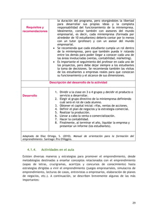 29
Requisitos y
recomendaciones
la duración del programa, pero otorgándoles la libertad
para desarrollar sus propias ideas y la completa
responsabilidad del funcionamiento de la miniempresa.
Idealmente, contar también con asesores del mundo
empresarial, es decir, cada miniempresa (formada por
alrededor de 10 estudiantes) debería contar por lo menos
con un tutor (profesor) y con un asesor del mundo
empresarial.
 Se recomienda que cada estudiante cumpla un rol dentro
de la miniempresa, pero que también pueda ir rotando
entre los demás para poder llegar a conocer cada una de
las áreas involucradas (ventas, contabilidad, márketing).
 Es importante el seguimiento del profesor en cada uno de
los proyectos, pero debe dejar siempre a los estudiantes
la toma de decisiones. Se recomienda también las visitas
de los estudiantes a empresas reales para que conozcan
su funcionamiento y el alcance de sus dimensiones.
Descripción del desarrollo de la actividad
Desarrollo
1. Dividir a la clase en 3 o 4 grupos y decidir el producto o
servicio a desarrollar.
2. Elegir al grupo directivo de la miniempresa definiendo
cuál será el rol de cada alumno.
3. Obtener el capital inicial: rifas, ventas de acciones.
4. Definir el plan de negocios y la estrategia comercial.
5. Realizar la producción.
6. Llevar a cabo la venta o comercialización.
7. Hacer la contabilidad.
8. Finalmente, al terminar el año, liquidar la empresa y
presentar un informe (los estudiantes).
Adaptado de Díaz Ortega, S. (2010). Manual de orientación para la formación del
emprendimiento. Santiago: Pro O'Higgins.
4.1.4. Actividades en el aula
Existen diversas maneras y estrategias para promover el emprendimiento, desde
metodologías destinadas a enseñar conceptos relacionados con el emprendimiento
(sopas de letras, crucigramas, acertijos y concursos de conocimiento) hasta
estrategias dirigidas a vivir el emprendimiento (juegos empresariales, simulacros de
emprendimiento, lecturas de casos, entrevistas a empresarios, elaboración de planes
de negocios, etc.). A continuación, se describen brevemente algunas de las más
importantes:
 