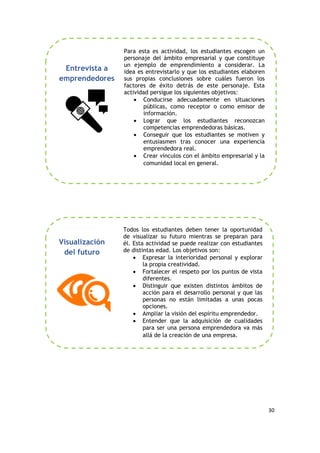 30
Para esta es actividad, los estudiantes escogen un
personaje del ámbito empresarial y que constituye
un ejemplo de emprendimiento a considerar. La
idea es entrevistarlo y que los estudiantes elaboren
sus propias conclusiones sobre cuáles fueron los
factores de éxito detrás de este personaje. Esta
actividad persigue los siguientes objetivos:
 Conducirse adecuadamente en situaciones
públicas, como receptor o como emisor de
información.
 Lograr que los estudiantes reconozcan
competencias emprendedoras básicas.
 Conseguir que los estudiantes se motiven y
entusiasmen tras conocer una experiencia
emprendedora real.
 Crear vínculos con el ámbito empresarial y la
comunidad local en general.
Todos los estudiantes deben tener la oportunidad
de visualizar su futuro mientras se preparan para
él. Esta actividad se puede realizar con estudiantes
de distintas edad. Los objetivos son:
 Expresar la interioridad personal y explorar
la propia creatividad.
 Fortalecer el respeto por los puntos de vista
diferentes.
 Distinguir que existen distintos ámbitos de
acción para el desarrollo personal y que las
personas no están limitadas a unas pocas
opciones.
 Ampliar la visión del espíritu emprendedor.
 Entender que la adquisición de cualidades
para ser una persona emprendedora va más
allá de la creación de una empresa.
Visualización
del futuro
Entrevista a
emprendedores
 