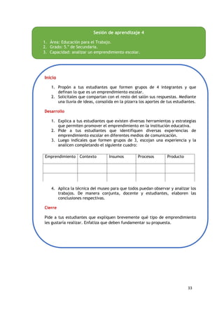 33
Sesión de aprendizaje 4
1. Área: Educación para el Trabajo.
2. Grado: 5.o
de Secundaria.
3. Capacidad: analizar un emprendimiento escolar.
Inicio
1. Propón a tus estudiantes que formen grupos de 4 integrantes y que
definan lo que es un emprendimiento escolar.
2. Solicítales que compartan con el resto del salón sus respuestas. Mediante
una lluvia de ideas, consolida en la pizarra los aportes de tus estudiantes.
Desarrollo
1. Explica a tus estudiantes que existen diversas herramientas y estrategias
que permiten promover el emprendimiento en la institución educativa.
2. Pide a tus estudiantes que identifiquen diversas experiencias de
emprendimiento escolar en diferentes medios de comunicación.
3. Luego indícales que formen grupos de 3, escojan una experiencia y la
analicen completando el siguiente cuadro:
4. Aplica la técnica del museo para que todos puedan observar y analizar los
trabajos. De manera conjunta, docente y estudiantes, elaboren las
conclusiones respectivas.
Cierre
Pide a tus estudiantes que expliquen brevemente qué tipo de emprendimiento
les gustaría realizar. Enfatiza que deben fundamentar su propuesta.
Emprendimiento Contexto Insumos Procesos Producto
 