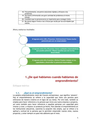 5
18. Frecuentemente, encuentro soluciones rápidas y eficaces a los
problemas.
19. Soy bueno enfrentando una gran cantidad de problemas al mismo
tiempo.
20. Considero que la perseverancia es importante para conseguir éxito.
21. Me siento seguro frente a las críticas que recibo por las actividades que
realizo.
Ahora, evalúa tus resultados:
1.¿De qué hablamos cuando hablamos de
emprendimiento?
Enfoque teórico
1.1. ¿Qué es el emprendimiento?
La palabra emprendimiento viene del francés entrepreneur, que significa ‘pionero’.
Hoy el emprendimiento se refiere a la capacidad que tiene una persona para
esforzarse de manera creativa en el logro de sus metas. Por otro lado, también se
emplea para hacer referencia a la persona que inicia una nueva empresa o proyecto,
así como también para hacer referencia a aquellas personas con capacidad para
innovar y crear, o mejorar un producto ya hecho. Para abordar el emprendimiento en
las instituciones educativas, usaremos la acepción más amplia, que se refiere a la
aptitud y actitud de la persona que le permiten emprender nuevos retos, nuevos
proyectos, y estar siempre un paso más adelante que el resto.
Si lograste entre 100 y 70 puntos: ¡Felicitaciones! Tienes mucho
potencial para ser un emprendedor.
Si lograste entre 70 y 40 puntos: tienes cualidades emprendedoras
que puedes potenciar. Mejora aquellas que aún no has
desarrollado.
Si lograste entre 40 y 0 puntos: ¡Ánimo! Puedes trabajar en tus
capacidades y desarrollar tu potencial emprendedor.
 