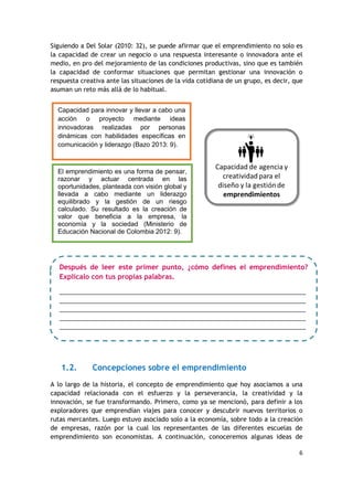 6
Siguiendo a Del Solar (2010: 32), se puede afirmar que el emprendimiento no solo es
la capacidad de crear un negocio o una respuesta interesante o innovadora ante el
medio, en pro del mejoramiento de las condiciones productivas, sino que es también
la capacidad de conformar situaciones que permitan gestionar una innovación o
respuesta creativa ante las situaciones de la vida cotidiana de un grupo, es decir, que
asuman un reto más allá de lo habitual.
1.2. Concepciones sobre el emprendimiento
A lo largo de la historia, el concepto de emprendimiento que hoy asociamos a una
capacidad relacionada con el esfuerzo y la perseverancia, la creatividad y la
innovación, se fue transformando. Primero, como ya se mencionó, para definir a los
exploradores que emprendían viajes para conocer y descubrir nuevos territorios o
rutas mercantes. Luego estuvo asociado solo a la economía, sobre todo a la creación
de empresas, razón por la cual los representantes de las diferentes escuelas de
emprendimiento son economistas. A continuación, conoceremos algunas ideas de
El emprendimiento es una forma de pensar,
razonar y actuar centrada en las
oportunidades, planteada con visión global y
llevada a cabo mediante un liderazgo
equilibrado y la gestión de un riesgo
calculado. Su resultado es la creación de
valor que beneficia a la empresa, la
economía y la sociedad (Ministerio de
Educación Nacional de Colombia 2012: 9).
Capacidad para innovar y llevar a cabo una
acción o proyecto mediante ideas
innovadoras realizadas por personas
dinámicas con habilidades específicas en
comunicación y liderazgo (Bazo 2013: 9).
Después de leer este primer punto, ¿cómo defines el emprendimiento?
Explícalo con tus propias palabras.
________________________________________________________________________
________________________________________________________________________
________________________________________________________________________
________________________________________________________________________
________________________________________________________________________
___________________
 
