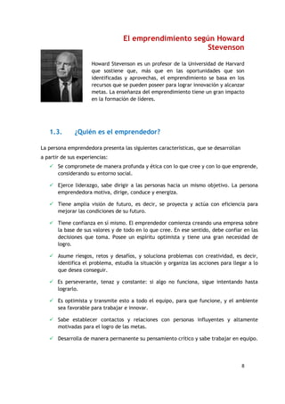 8
El emprendimiento según Howard
Stevenson
Howard Stevenson es un profesor de la Universidad de Harvard
que sostiene que, más que en las oportunidades que son
identificadas y aprovechas, el emprendimiento se basa en los
recursos que se pueden poseer para lograr innovación y alcanzar
metas. La enseñanza del emprendimiento tiene un gran impacto
en la formación de líderes.
1.3. ¿Quién es el emprendedor?
La persona emprendedora presenta las siguientes características, que se desarrollan
a partir de sus experiencias:
 Se compromete de manera profunda y ética con lo que cree y con lo que emprende,
considerando su entorno social.
 Ejerce liderazgo, sabe dirigir a las personas hacia un mismo objetivo. La persona
emprendedora motiva, dirige, conduce y energiza.
 Tiene amplia visión de futuro, es decir, se proyecta y actúa con eficiencia para
mejorar las condiciones de su futuro.
 Tiene confianza en sí mismo. El emprendedor comienza creando una empresa sobre
la base de sus valores y de todo en lo que cree. En ese sentido, debe confiar en las
decisiones que toma. Posee un espíritu optimista y tiene una gran necesidad de
logro.
 Asume riesgos, retos y desafíos, y soluciona problemas con creatividad, es decir,
identifica el problema, estudia la situación y organiza las acciones para llegar a lo
que desea conseguir.
 Es perseverante, tenaz y constante: si algo no funciona, sigue intentando hasta
lograrlo.
 Es optimista y transmite esto a todo el equipo, para que funcione, y el ambiente
sea favorable para trabajar e innovar.
 Sabe establecer contactos y relaciones con personas influyentes y altamente
motivadas para el logro de las metas.
 Desarrolla de manera permanente su pensamiento crítico y sabe trabajar en equipo.
 