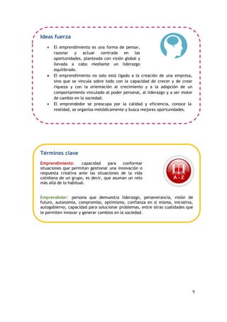 9
Ideas fuerza
 El emprendimiento es una forma de pensar,
razonar y actuar centrada en las
oportunidades, planteada con visión global y
llevada a cabo mediante un liderazgo
equilibrado.
 El emprendimiento no solo está ligado a la creación de una empresa,
sino que se vincula sobre todo con la capacidad de crecer y de crear
riqueza y con la orientación al crecimiento y a la adopción de un
comportamiento vinculado al poder personal, al liderazgo y a ser motor
de cambio en la sociedad.
 El emprendedor se preocupa por la calidad y eficiencia, conoce la
realidad, se organiza metódicamente y busca mejores oportunidades.
Términos clave
Emprendimiento: capacidad para conformar
situaciones que permitan gestionar una innovación o
respuesta creativa ante las situaciones de la vida
cotidiana de un grupo, es decir, que asuman un reto
más allá de lo habitual.
Emprendedor: persona que demuestra liderazgo, perseverancia, visión de
futuro, autonomía, compromiso, optimismo, confianza en sí misma, iniciativa,
autogobierno, capacidad para solucionar problemas, entre otras cualidades que
le permiten innovar y generar cambios en la sociedad.
 