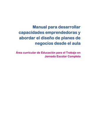 Manual para desarrollar
capacidades emprendedoras y
abordar el diseño de planes de
negocios desde el aula
Área curricular de Educación para el Trabajo en
Jornada Escolar Completa
 