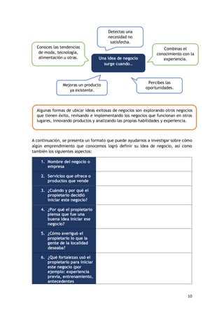 10
A continuación, se presenta un formato que puede ayudarnos a investigar sobre cómo
algún emprendimiento que conocemos logró definir su idea de negocio, así como
también los siguientes aspectos:
1. Nombre del negocio o
empresa
2. Servicios que ofrece o
productos que vende
3. ¿Cuándo y por qué el
propietario decidió
iniciar este negocio?
4. ¿Por qué el propietario
piensa que fue una
buena idea iniciar ese
negocio?
5. ¿Cómo averiguó el
propietario lo que la
gente de la localidad
deseaba?
6. ¿Qué fortalezas usó el
propietario para iniciar
este negocio (por
ejemplo: experiencia
previa, entrenamiento,
antecedentes
Detectas una
necesidad no
satisfecha.
Mejoras un producto
ya existente.
Combinas el
conocimiento con la
experiencia.
Conoces las tendencias
de moda, tecnología,
alimentación u otras.
Percibes las
oportunidades.
Una idea de negocio
surge cuando…
Algunas formas de ubicar ideas exitosas de negocios son explorando otros negocios
que tienen éxito, revisando e implementando los negocios que funcionan en otros
lugares, innovando productos y analizando las propias habilidades y experiencia.
 