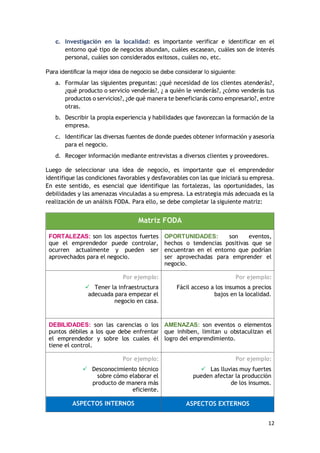 12
c. Investigación en la localidad: es importante verificar e identificar en el
entorno qué tipo de negocios abundan, cuáles escasean, cuáles son de interés
personal, cuáles son considerados exitosos, cuáles no, etc.
Para identificar la mejor idea de negocio se debe considerar lo siguiente:
a. Formular las siguientes preguntas: ¿qué necesidad de los clientes atenderás?,
¿qué producto o servicio venderás?, ¿ a quién le venderás?, ¿cómo venderás tus
productos o servicios?, ¿de qué manera te beneficiarás como empresario?, entre
otras.
b. Describir la propia experiencia y habilidades que favorezcan la formación de la
empresa.
c. Identificar las diversas fuentes de donde puedes obtener información y asesoría
para el negocio.
d. Recoger información mediante entrevistas a diversos clientes y proveedores.
Luego de seleccionar una idea de negocio, es importante que el emprendedor
identifique las condiciones favorables y desfavorables con las que iniciará su empresa.
En este sentido, es esencial que identifique las fortalezas, las oportunidades, las
debilidades y las amenazas vinculadas a su empresa. La estrategia más adecuada es la
realización de un análisis FODA. Para ello, se debe completar la siguiente matriz:
Matriz FODA
FORTALEZAS: son los aspectos fuertes
que el emprendedor puede controlar,
ocurren actualmente y pueden ser
aprovechados para el negocio.
OPORTUNIDADES: son eventos,
hechos o tendencias positivas que se
encuentran en el entorno que podrían
ser aprovechadas para emprender el
negocio.
Por ejemplo:
 Tener la infraestructura
adecuada para empezar el
negocio en casa.
Por ejemplo:
Fácil acceso a los insumos a precios
bajos en la localidad.
DEBILIDADES: son las carencias o los
puntos débiles a los que debe enfrentar
el emprendedor y sobre los cuales él
tiene el control.
AMENAZAS: son eventos o elementos
que inhiben, limitan u obstaculizan el
logro del emprendimiento.
Por ejemplo:
 Desconocimiento técnico
sobre cómo elaborar el
producto de manera más
eficiente.
Por ejemplo:
 Las lluvias muy fuertes
pueden afectar la producción
de los insumos.
ASPECTOS INTERNOS ASPECTOS EXTERNOS
 