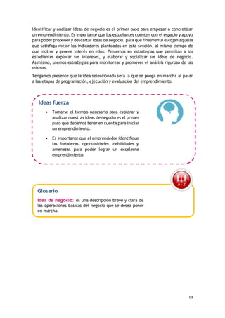 13
Identificar y analizar ideas de negocio es el primer paso para empezar a concretizar
un emprendimiento. Es importante que los estudiantes cuenten con el espacio y apoyo
para poder proponer y descartar ideas de negocio, para que finalmente escojan aquella
que satisfaga mejor los indicadores planteados en esta sección, al mismo tiempo de
que motive y genere interés en ellos. Pensemos en estrategias que permitan a los
estudiantes explorar sus intereses, y elaborar y socializar sus ideas de negocio.
Asimismo, usemos estrategias para monitorear y promover el análisis riguroso de las
mismas.
Tengamos presente que la idea seleccionada será la que se ponga en marcha al pasar
a las etapas de programación, ejecución y evaluación del emprendimiento.
Ideas fuerza
 Tomarse el tiempo necesario para explorar y
analizar nuestras ideas de negocio es el primer
paso que debemos tener en cuenta para iniciar
un emprendimiento.
 Es importante que el emprendedor identifique
las fortalezas, oportunidades, debilidades y
amenazas para poder lograr un excelente
emprendimiento.
Glosario
Idea de negocio: es una descripción breve y clara de
las operaciones básicas del negocio que se desea poner
en marcha.
 