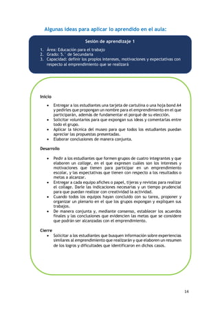 14
Algunas ideas para aplicar lo aprendido en el aula:
Sesión de aprendizaje 1
1. Área: Educación para el trabajo
2. Grado: 5.° de Secundaria
3. Capacidad: definir los propios intereses, motivaciones y expectativas con
respecto al emprendimiento que se realizará
Inicio
 Entregar a los estudiantes una tarjeta de cartulina o una hoja bond A4
y pedirles que propongan un nombre para el emprendimiento en el que
participarán, además de fundamentar el porqué de su elección.
 Solicitar voluntarios para que expongan sus ideas y comentarlas entre
todo el grupo.
 Aplicar la técnica del museo para que todos los estudiantes puedan
apreciar las propuestas presentadas.
 Elaborar conclusiones de manera conjunta.
Desarrollo
 Pedir a los estudiantes que formen grupos de cuatro integrantes y que
elaboren un collage, en el que expresen cuáles son los intereses y
motivaciones que tienen para participar en un emprendimiento
escolar, y las expectativas que tienen con respecto a los resultados o
metas a alcanzar.
 Entregar a cada equipo afiches o papel, tijeras y revistas para realizar
el collage. Darle las indicaciones necesarias y un tiempo prudencial
para que puedan realizar con creatividad la actividad.
 Cuando todos los equipos hayan concluido con su tarea, proponer y
organizar un plenario en el que los grupos expongan y expliquen sus
trabajos.
 De manera conjunta y, mediante consenso, establecer los acuerdos
finales y las conclusiones que evidencien las metas que se considere
que podrán ser alcanzadas con el emprendimiento.
Cierre
 Solicitar a los estudiantes que busquen información sobre experiencias
similares al emprendimiento que realizarán y que elaboren un resumen
de los logros y dificultades que identificaron en dichos casos.
 