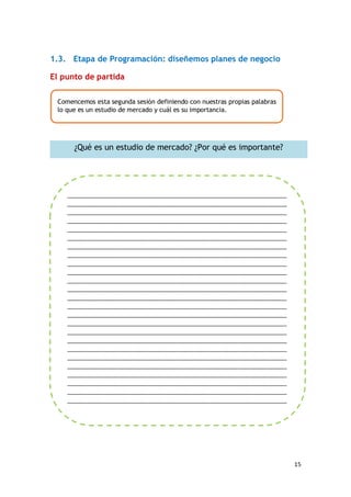 15
1.3. Etapa de Programación: diseñemos planes de negocio
El punto de partida
Comencemos esta segunda sesión definiendo con nuestras propias palabras
lo que es un estudio de mercado y cuál es su importancia.
¿Qué es un estudio de mercado? ¿Por qué es importante?
____________________________________________________________________
____________________________________________________________________
____________________________________________________________________
____________________________________________________________________
____________________________________________________________________
____________________________________________________________________
____________________________________________________________________
____________________________________________________________________
____________________________________________________________________
____________________________________________________________________
____________________________________________________________________
____________________________________________________________________
____________________________________________________________________
____________________________________________________________________
____________________________________________________________________
____________________________________________________________________
____________________________________________________________________
____________________________________________________________________
____________________________________________________________________
____________________________________________________________________
____________________________________________________________________
____________________________________________________________________
____________________________________________________________________
____________________________________________________________________
____________________________________________________________________
_______________________________
 