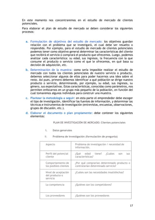 17
En este momento nos concentraremos en el estudio de mercado de clientes
potenciales.
Para elaborar el plan de estudio de mercado se deben considerar los siguientes
procesos:
a. Formulación de objetivos del estudio de mercado: los objetivos guardan
relación con el problema que se investigará, el cual debe ser resuelto o
respondido. Por ejemplo, para el estudio de mercado de clientes potenciales
podemos tener como objetivo general determinar las características del cliente
que recibirá el servicio o comprará el producto que ofrecemos. Luego, podemos
analizar cada característica: su edad, sus ingresos, la frecuencia con la que
consume el producto o servicio como el que le ofrecemos, en qué basa su
decisión de adquisición, etc.
b. Determinación de la muestra: como sería imposible realizar el estudio de
mercado con todos los clientes potenciales de nuestro servicio o producto,
debemos seleccionar algunos de ellos para poder hacernos una idea sobre el
resto. Así pues, primero debemos identificar a qué población se dirige nuestro
producto o servicio, determinando, por ejemplo, su edad, sus ingresos, su
género, sus expectativas. Estas características, conocidas como parámetros, nos
permiten enfocarnos en un grupo más pequeño de la población, en función del
cual tomaremos algunos individuos para construir una muestra.
c. Plantear la metodología a seguir: en esta parte el emprendedor debe escoger
el tipo de investigación, identificar las fuentes de información, y determinar las
técnicas e instrumentos de investigación (entrevistas, encuestas, observaciones,
grupos de discusión, etc.).
d. Elaborar el documento o plan propiamente: debe contener los siguientes
elementos:
PLAN DE INVESTIGACIÓN DE MERCADO: Clientes potenciales
I. Datos generales
II. Problema de investigación (formulación de pregunta)
Aspecto Problema de investigación / necesidad de
información.
Perfil del potencial
cliente
¿Qué edad tiene? ¿Cuáles son sus
características?
Comportamiento de
los posibles clientes
¿Por qué comprarían determinado producto o
contratarían determinado servicio?
Nivel de aceptación
del producto o
servicio
¿Cuáles son las necesidades insatisfechas?
La competencia ¿Quiénes son los competidores?
Los proveedores ¿Quiénes son los proveedores
 