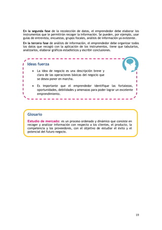 19
En la segunda fase de la recolección de datos, el emprendedor debe elaborar los
instrumentos que le permitirán recoger la información. Se pueden, por ejemplo, usar
guías de entrevista, encuestas, grupos focales, análisis de información ya existente.
En la tercera fase de análisis de información, el emprendedor debe organizar todos
los datos que recogió con la aplicación de los instrumentos, tiene que tabularlos,
analizarlos, elaborar gráficos estadísticos y escribir conclusiones.
Ideas fuerza
 La idea de negocio es una descripción breve y
clara de las operaciones básicas del negocio que
se desea poner en marcha.
 Es importante que el emprendedor identifique las fortalezas,
oportunidades, debilidades y amenazas para poder lograr un excelente
emprendimiento.
Glosario
Estudio de mercado: es un proceso ordenado y dinámico que consiste en
recoger y analizar información con respecto a los clientes, el producto, la
competencia y los proveedores, con el objetivo de estudiar el éxito y el
potencial del futuro negocio.
 