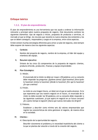 21
Enfoque teórico
1.3.2. El plan de emprendimiento
El plan de emprendimiento es una herramienta que nos ayuda a ordenar la información
relevante y principal sobre nuestra propuesta de negocio. Este documento contiene los
siguientes elementos: tipo de negocio a iniciar, propuesta de productos o servicios, el
mercado al que se dirige, los recursos que necesita la nueva empresa (los existentes y los
que se deben conseguir), responsables y cargos en la empresa, entre otros aspectos.
Si bien existen muchas estrategias diferentes para armar un plan de negocios, este siempre
debe exponer de manera clara los siguientes aspectos:
I. Carátula:
Nombre del proyecto de negocio, nombre de la empresa, el líder del equipo y
miembros del equipo.
II. Resumen ejecutivo:
Síntesis de los cinco (5) componentes de la propuesta de negocio: clientes,
producto ofrecido, producción, finanzas y equipo emprendedor.
III. Plan Estratégico:
3.1 Misión.
El enunciado de la misión no debe ser mayor a 50 palabras y en su conjunto
debe responder las preguntas: ¿Quiénes somos? ¿Qué hacemos? ¿Para quién
lo hacemos? ¿Cómo lo hacemos? ¿Dónde lo hacemos? ¿Por qué lo hacemos?
¿En que creemos?
3.2 Visión.
La visión es una imagen futura, un ideal con el que se sueña alcanzar. Es lo
que esperamos que sea nuestro negocio en el futuro, el enunciado de la
visión no debe exceder las 50 palabras y en su conjunto debe responder a
las siguientes cuestiones: ¿A qué aspira mi negocio en un futuro cercano?
¿En cuánto tiempo lo lograré? ¿Hacia qué nuevos mercados me dirigiré?
3.3 Valores.
Establecer y describir como mínimo seis (6) valores empresariales que
regirán las características de cómo gestionar el negocio, de manera ética
en la sociedad.
IV. Clientes :
4.1 Descripción de la oportunidad de negocio.
Describir claramente el problema y/o necesidad insatisfecha del cliente a
la que se plantea dar solución a través de la creación del negocio.
 