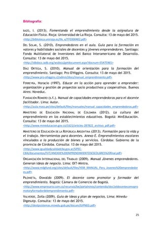 25
Bibliografía:
BAZO, I. (2013). Fomentando el emprendimiento desde la asignatura de
Educación Física. Rioja: Universidad de La Rioja. Consulta: 13 de mayo del 2015.
<http://biblioteca.unirioja.es/tfe_e/TFE000402.pdf>
DEL SOLAR, S. (2010). Emprendedores en el aula. Guía para la formación en
valores y habilidades sociales de docentes y jóvenes emprendedores. Santiago:
Fondo Multilateral de Inversiones del Banco Interamericano de Desarrollo.
Consulta: 13 de mayo del 2015.
<http://idbdocs.iadb.org/wsdocs/getdocument.aspx?docnum=35475965>
DÍAZ ORTEGA, S. (2010). Manual de orientación para la formación del
emprendimiento. Santiago: Pro O'Higgins. Consulta: 13 de mayo del 2015.
<http://www.pro-ohiggins.cl/admin/docs/manual_emprendimiento.pdf>
FERREYRA, Horacio (1997). Educar en la acción para aprender a emprender:
organización y gestión de proyectos socio productivos y cooperativos. Buenos
Aires: Noveduc.
FUNDACIÓN ROMERO (s.f.). Manual de capacidades emprendedoras para el docente
facilitador. Lima: Autor.
<http://aula.mass.pe/sites/default/files/manuales/manual_capacidades_emprendedoras.pdf>
MINISTERIO DE EDUCACIÓN NACIONAL DE COLOMBIA (2012). La cultura del
emprendimiento en los establecimientos educativos. Bogotá: MinEducación.
Consulta: 13 de mayo del 2015.
<http://www.mineducacion.gov.co/1621/articles-287822_archivo_pdf.pdf>
MINISTERIO DE EDUCACIÓN DE LA REPÚBLICA ARGENTINA (2013). Formación para la vida y
el trabajo. Herramientas para docentes. Anexo E. Emprendimientos escolares
vinculados a la producción de bienes y servicios. Córdoba: Gobierno de la
provincia de Córdoba. Consulta: 13 de mayo del 2015.
<http://www.igualdadycalidadcba.gov.ar/SIPEC-
CBA/documentos/FVT/ANEXOE%20EMPRENDIMIENTOSESCOLARES%20final.pdf>
ORGANIZACIÓN INTERNACIONAL DEL TRABAJO (2009). Manual Jóvenes emprendedores.
Generan ideas de negocio. Lima: OIT-Mintra.
<http://www.mdgfund.org/sites/default/files/YEM_MANUAL_Peru_Jovenes%20emprendedor
es.pdf>
PILONIETA, Oswaldo (2009). El docente como promotor y formador del
emprendimiento. Bogotá: Cámara de Comercio de Bogotá.
<http://www.empresario.com.co/recursos/be/portalninos/contenido/doc1eldocentecomopro
motoryformadordelemprendimiento.pdf>
VALVERDE, Zoila (2009). Guía de ideas y plan de negocios. Lima: Minedu-
Digesutp. Consulta: 13 de mayo del 2015.
<http://destpsistemas.minedu.gob.pe/docum/GIPNEG.pdf>
 