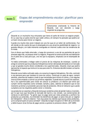 4
Etapas del emprendimiento escolar: planificar para
emprender
Eduardo es un muchacho muy entusiasta que tiene el sueño de iniciar un negocio propio.
En su casa hay un patio enorme que nadie utiliza y él siempre ha pensado que podría ser
un buen recurso para iniciar un negocio.
Cuando era mucho más joven trabajó con una tía suya en un taller de confecciones. Fue
allí donde se dio cuenta de que el estampado era una atractiva posibilidad de negocio. Le
gustaba dibujar y en todo momento averiguaba en internet cuáles eran las tendencias de
la moda.
Con el dinero que había ahorrado, y luego de convencer a uno de sus parientes de que le
prestase algo más, se propuso tener su negocio. Programó la construcción de una habitación
en el patio de su casa para que, una vez que la equipara, empezara con el estampado de
polos.
Ya había comenzado a indagar sobre el precio de las máquinas de estampar, cuando un
amigo le comentó que los productos hidropónicos tenían demasiada demanda en el mercado
y que se ganaba mucho dinero vendiendo a los supermercados. Eduardo creyó que podría
aprovechar el espacio que tenía en la casa para este fin. Entonces decidió instalar un huerto
hidropónico.
Eduardo nunca había cultivado nada y no conocía el negocio hidropónico. Por ello, contrató
a una persona para que instalara la zona de cultivo. Construyó un pozo de agua, compró
semillas, planchas de madera y todo lo que necesitaba para iniciar el cultivo, y con algunas
instrucciones empezó a cultivar sus primeros vegetales. Cuando estuvo a punto de cosechar,
fue a los supermercados para tratar de colocar su producto y le dijeron que tenía que
cumplir ciertos requisitos como variedad, tamaño y peso, además le señalaron que en ese
momento ya tenían un proveedor para ese tipo de productos. Otros le indicaron que cuando
cumpliera con los requisitos podría volver a visitarlos.
Los productos se cosechan y Eduardo tenía que venderlos antes de perder toda su inversión,
por lo que tuvo que llevarlos al mercado del barrio y los remató. Los comerciantes de
verduras le advirtieron: “la gente aquí no paga tanto por estos productos y prefiere los
productos ya conocidos, no entienden los beneficios de pagar un poco más por un vegetal
de hidroponía”. Otros le dijeron: “son muy pocos los clientes que buscan estos productos,
yo le compraría pero en poca cantidad”. Eduardo no logró recuperar el 100 % de su inversión
y debió buscar otras formas de pagar pronto a quienes le prestaron dinero. (OIT 2009)
Comencemos analizando la historia de
Eduardo. Lee con atención y luego
responde las preguntas.
Sesión 1
 
