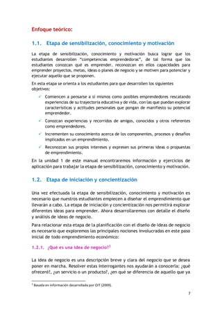 7
Enfoque teórico:
1.1. Etapa de sensibilización, conocimiento y motivación
La etapa de sensibilización, conocimiento y motivación busca lograr que los
estudiantes desarrollen “competencias emprendedoras”, de tal forma que los
estudiantes conozcan qué es emprender, reconozcan en ellos capacidades para
emprender proyectos, metas, ideas o planes de negocio y se motiven para potenciar y
ejecutar aquello que se proponen.
En esta etapa se orienta a los estudiantes para que desarrollen los siguientes
objetivos:
 Comiencen a pensarse a sí mismos como posibles emprendedores rescatando
experiencias de su trayectoria educativa y de vida, con las que puedan explorar
características y actitudes personales que pongan de manifiesto su potencial
emprendedor.
 Conozcan experiencias y recorridos de amigos, conocidos y otros referentes
como emprendedores.
 Incrementen su conocimiento acerca de los componentes, procesos y desafíos
implicados en un emprendimiento.
 Reconozcan sus propios intereses y expresen sus primeras ideas o propuestas
de emprendimiento.
En la unidad 1 de este manual encontraremos información y ejercicios de
aplicación para trabajar la etapa de sensibilización, conocimiento y motivación.
1.2. Etapa de iniciación y concientización
Una vez efectuada la etapa de sensibilización, conocimiento y motivación es
necesario que nuestros estudiantes empiecen a diseñar el emprendimiento que
llevarán a cabo. La etapa de iniciación y concientización nos permitirá explorar
diferentes ideas para emprender. Ahora desarrollaremos con detalle el diseño
y análisis de ideas de negocio.
Para relacionar esta etapa de la planificación con el diseño de ideas de negocio
es necesario que exploremos las principales nociones involucradas en este paso
inicial de todo emprendimiento económico:
1.2.1. ¿Qué es una idea de negocio?2
La idea de negocio es una descripción breve y clara del negocio que se desea
poner en marcha. Resolver estas interrogantes nos ayudarán a conocerla: ¿qué
ofreceré?, ¿un servicio o un producto?, ¿en qué se diferencia de aquello que ya
2
Basada en información desarrollada por OIT (2009).
 