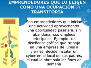 EMPRENDEDORES QUE LO ELIGEN 
COMO UNA OCUPACIÓN 
TRANSITORIA 
Son emprendedores que inician 
una actividad aprovechando 
una oportunidad pasajera, sin 
abandonar sus empleos 
principales. Ejemplo: un 
diseñador gráfico que trabaja 
en una empresa de lunes a 
viernes, decide instalar un 
cyber en el local de sus padres, 
el cual lo abre sólo los fines de 
semana 
 