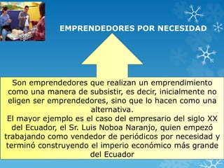 EMPRENDEDORES POR NECESIDAD 
Son emprendedores que realizan un emprendimiento 
como una manera de subsistir, es decir, inicialmente no 
eligen ser emprendedores, sino que lo hacen como una 
alternativa. 
El mayor ejemplo es el caso del empresario del siglo XX 
del Ecuador, el Sr. Luis Noboa Naranjo, quien empezó 
trabajando como vendedor de periódicos por necesidad y 
terminó construyendo el imperio económico más grande 
del Ecuador 
 