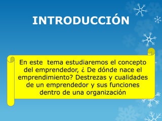 INTRODUCCIÓN 
En este tema estudiaremos el concepto 
del emprendedor, ¿ De dónde nace el 
emprendimiento? Destrezas y cualidades 
de un emprendedor y sus funciones 
dentro de una organización 
 