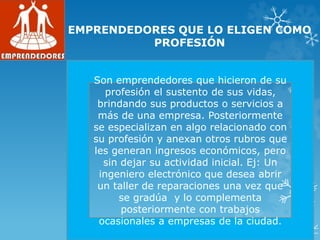 EMPRENDEDORES QUE LO ELIGEN COMO
PROFESIÓN
Son emprendedores que hicieron de su
profesión el sustento de sus vidas,
brindando sus productos o servicios a
más de una empresa. Posteriormente
se especializan en algo relacionado con
su profesión y anexan otros rubros que
les generan ingresos económicos, pero
sin dejar su actividad inicial. Ej: Un
ingeniero electrónico que desea abrir
un taller de reparaciones una vez que
se gradúa y lo complementa
posteriormente con trabajos
ocasionales a empresas de la ciudad.
 