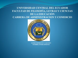 UNIVERSIDAD CENTRAL DEL ECUADOR
FACULTAD DE FILOSOFÍA, LETRAS Y CIENCIAS
DE LA EDUCACIÓN
CARRERA DE ADMINISTRACION Y COMERCIO
EMPRENDIMIENTO Y GESTIÓN
NOMBRE:JAVIER JIMENEZ
 
