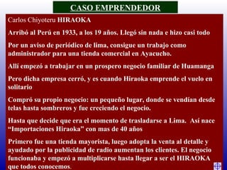 Carlos Chiyoteru  HIRAOKA Arribó al Perú en 1933, a los 19 años. Llegó sin nada e hizo casi todo Por un aviso de periódico de lima, consigue un trabajo como administrador para una tienda comercial en Ayacucho.  Allí empezó a trabajar en un prospero negocio familiar de Huamanga Pero dicha empresa cerró, y es cuando Hiraoka emprende el vuelo en solitario Compró su propio negocio: un pequeño lugar, donde se vendían desde telas hasta sombreros y fue creciendo el negocio.  Hasta que decide que era el momento de trasladarse a Lima.  Así nace “Importaciones Hiraoka” con mas de 40 años Primero fue una tienda mayorista, luego adopta la venta al detalle y ayudado por la publicidad de radio aumentan los clientes. El negocio funcionaba y empezó a multiplicarse hasta llegar a ser el HIRAOKA que todos conocemos .   CASO EMPRENDEDOR 